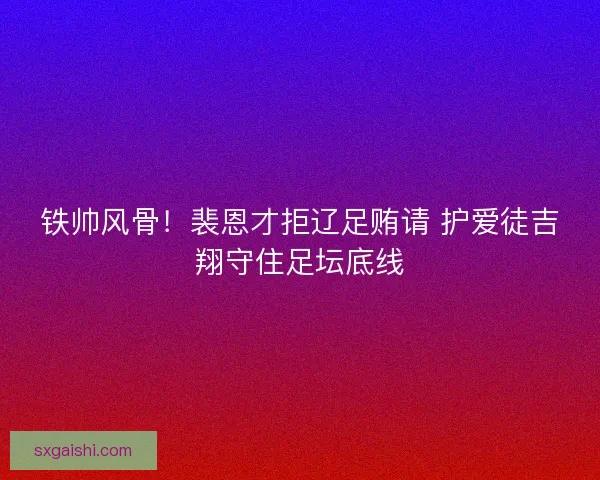 铁帅风骨！裴恩才拒辽足贿请 护爱徒吉翔守住足坛底线