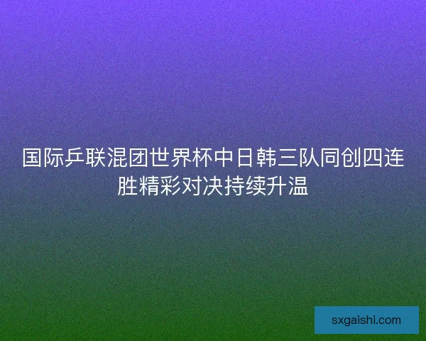国际乒联混团世界杯中日韩三队同创四连胜精彩对决持续升温