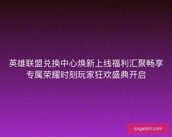 英雄联盟兑换中心焕新上线福利汇聚畅享专属荣耀时刻玩家狂欢盛典开启