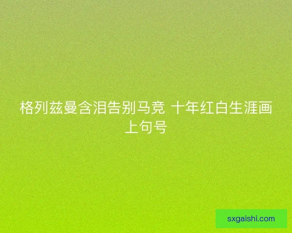 格列兹曼含泪告别马竞 十年红白生涯画上句号