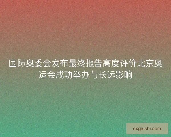 国际奥委会发布最终报告高度评价北京奥运会成功举办与长远影响
