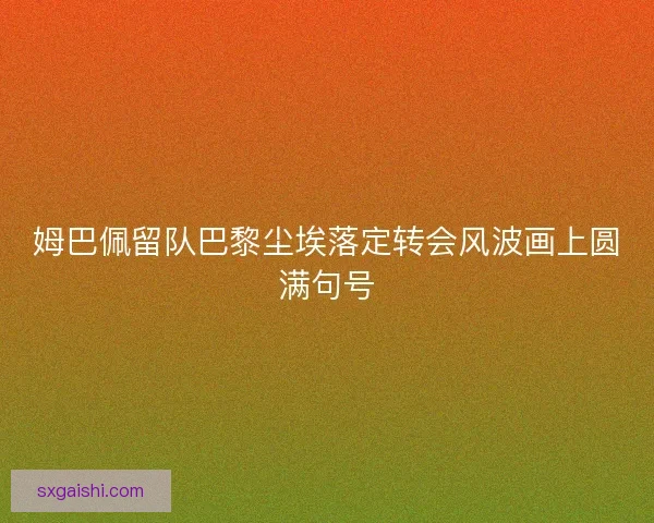 姆巴佩留队巴黎尘埃落定转会风波画上圆满句号
